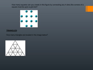How many squares can you create in this figure by connecting any 4 dots (the corners of a
square must lie upon a grid dot?
TRIANGLES:
How many triangles are located in the image below?
 