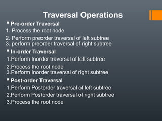 Traversal Operations
▪Pre-order Traversal
1. Process the root node
2. Perform preorder traversal of left subtree
3. perform preorder traversal of right subtree
▪In-order Traversal
1.Perform Inorder traversal of left subtree
2.Process the root node
3.Perform Inorder traversal of right subtree
▪Post-order Traversal
1.Perform Postorder traversal of left subtree
2.Perform Postorder traversal of right subtree
3.Process the root node
 