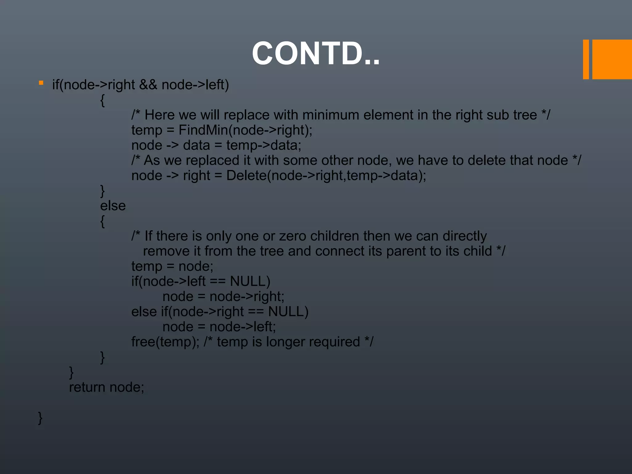CONTD..
  if(node->right && node->left)
                {
                        /* Here we will replace with minimum element in the right sub tree */
                        temp = FindMin(node->right);
                        node -> data = temp->data; 
                        /* As we replaced it with some other node, we have to delete that node */
                        node -> right = Delete(node->right,temp->data);
                }
                else
                {
                        /* If there is only one or zero children then we can directly 
                           remove it from the tree and connect its parent to its child */
                        temp = node;
                        if(node->left == NULL)
                                node = node->right;
                        else if(node->right == NULL)
                                node = node->left;
                        free(temp); /* temp is longer required */ 
                }
        }
        return node;
}
 