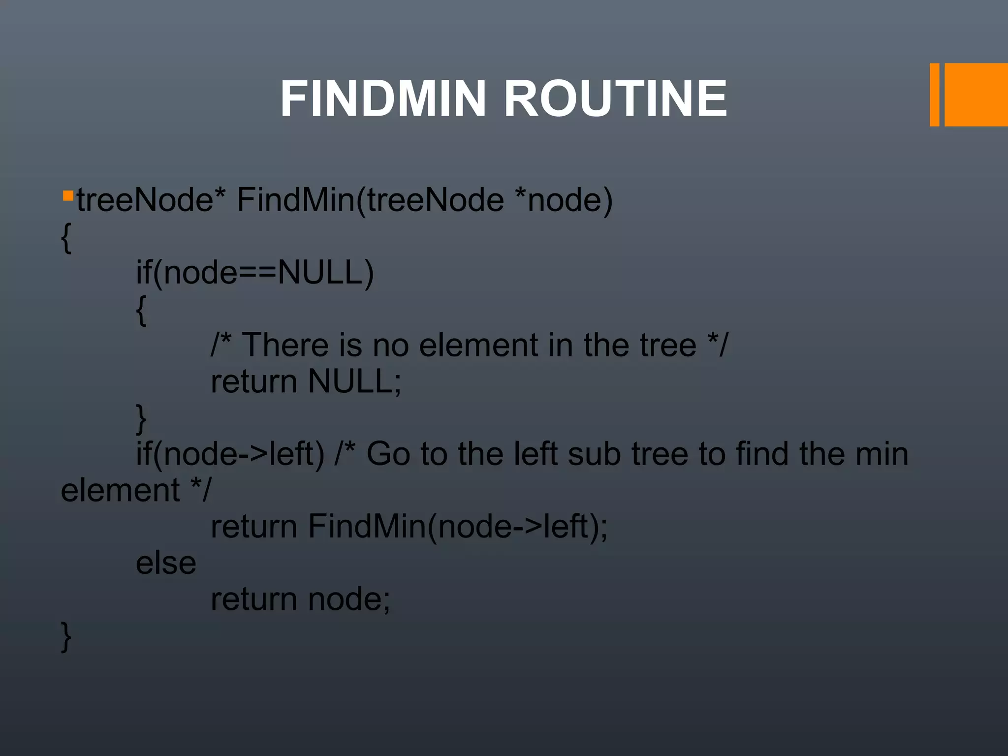 FINDMIN ROUTINE
treeNode* FindMin(treeNode *node)
{
        if(node==NULL)
        {
                /* There is no element in the tree */
                return NULL;
        }
        if(node->left) /* Go to the left sub tree to find the min 
element */
                return FindMin(node->left);
        else 
                return node;
}
 