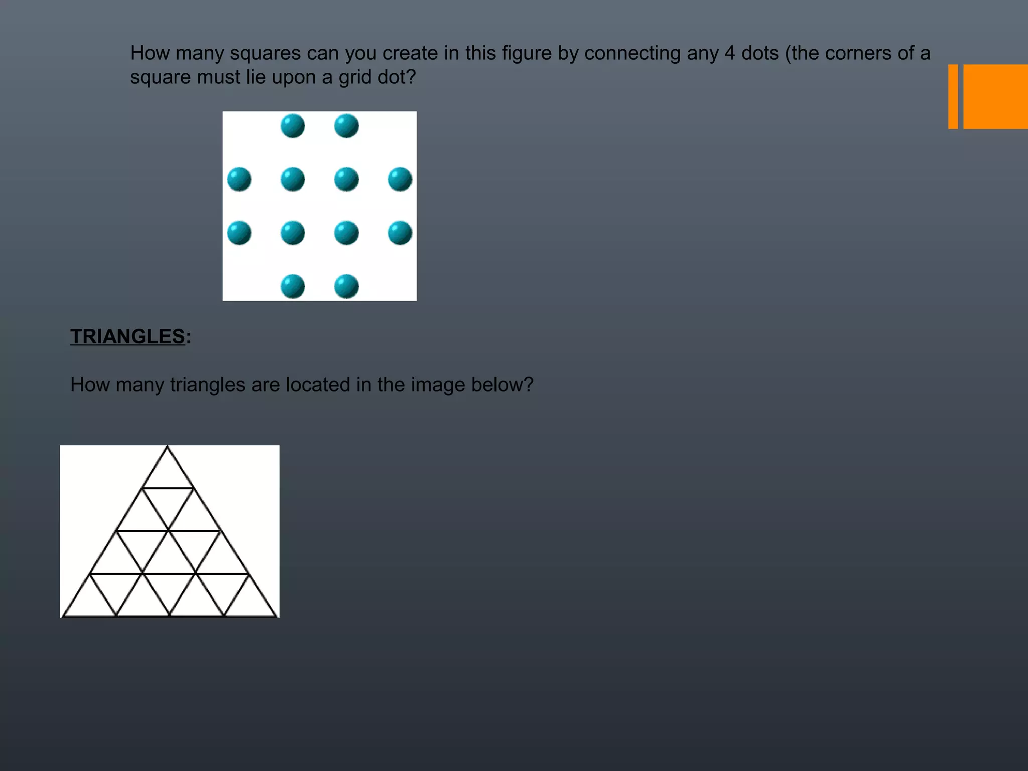                                                                                                
How many squares can you create in this figure by connecting any 4 dots (the corners of a 
square must lie upon a grid dot?
TRIANGLES: 
How many triangles are located in the image below?
 