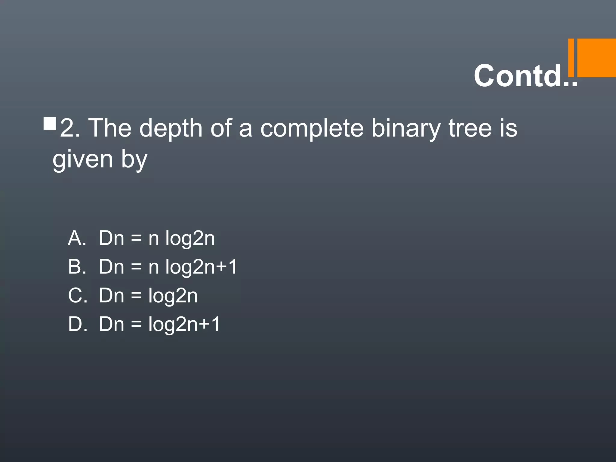 Contd..
2. The depth of a complete binary tree is
given by
A. Dn = n log2n
B. Dn = n log2n+1
C. Dn = log2n
D. Dn = log2n+1
 