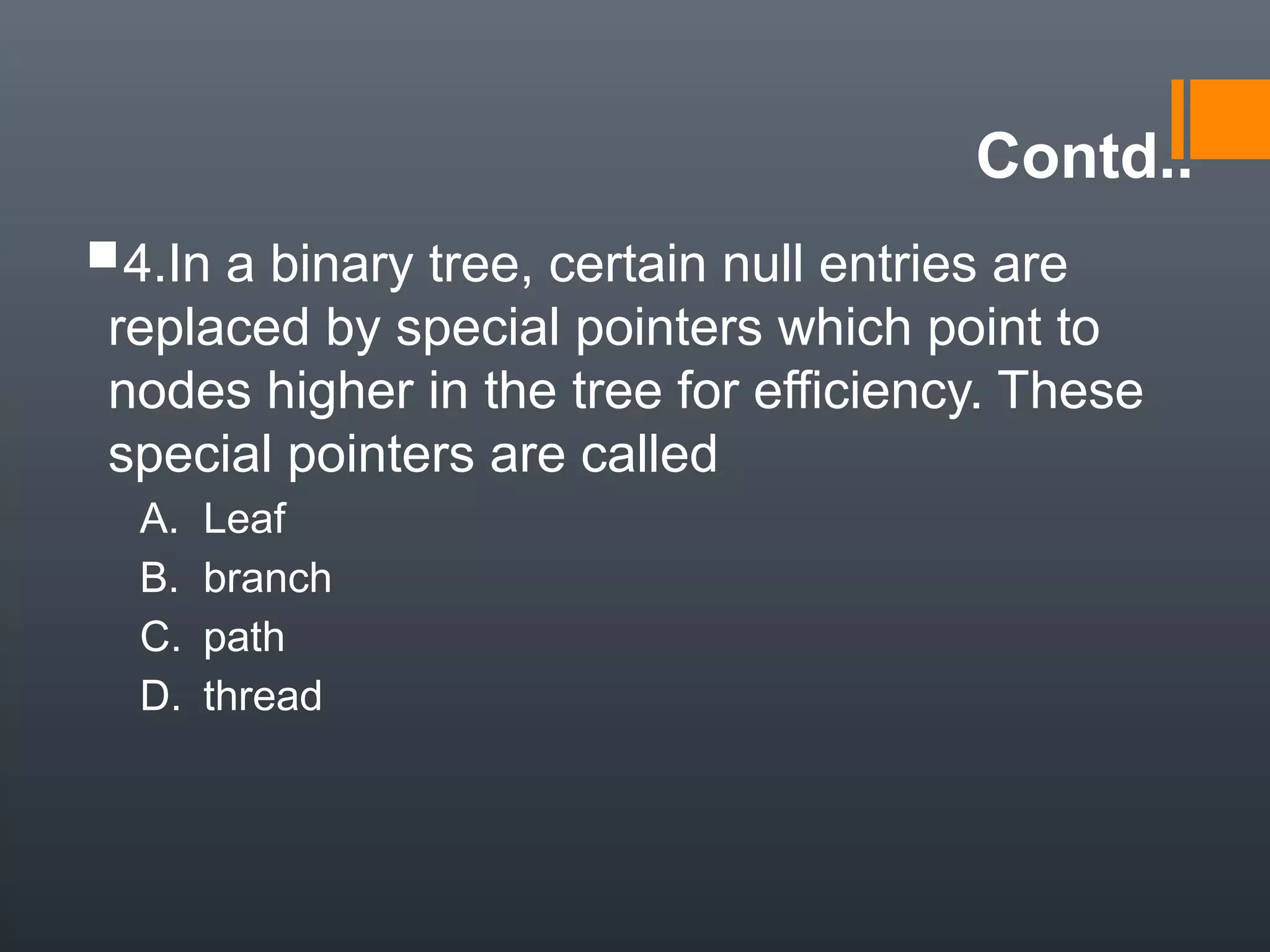 Contd..
4.In a binary tree, certain null entries are
replaced by special pointers which point to
nodes higher in the tree for efficiency. These
special pointers are called
A. Leaf
B. branch
C. path
D. thread
 