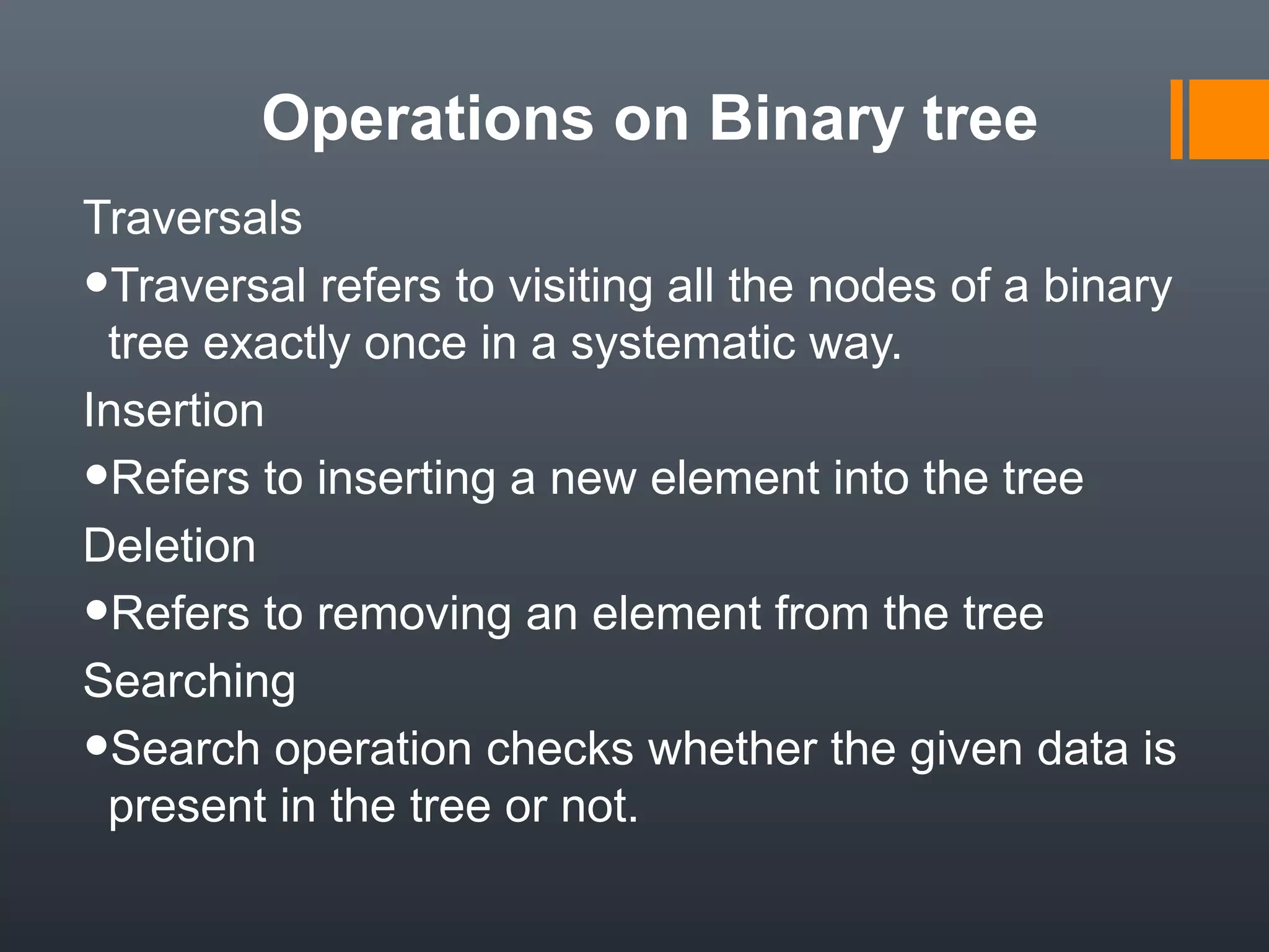 Operations on Binary tree
Traversals
•Traversal refers to visiting all the nodes of a binary
tree exactly once in a systematic way.
Insertion
•Refers to inserting a new element into the tree
Deletion
•Refers to removing an element from the tree
Searching
•Search operation checks whether the given data is
present in the tree or not.
 