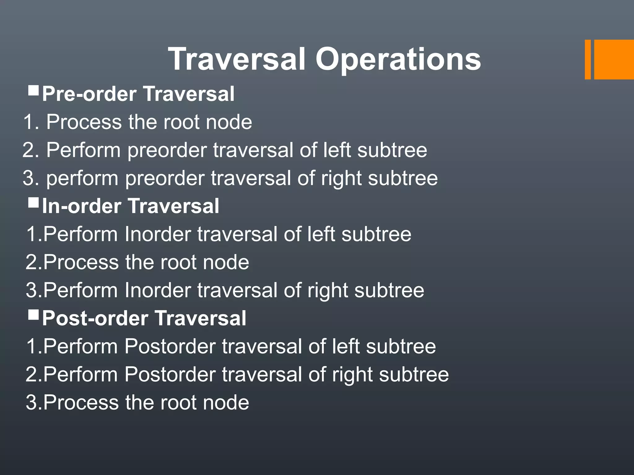 Traversal Operations
Pre-order Traversal
1. Process the root node
2. Perform preorder traversal of left subtree
3. perform preorder traversal of right subtree
In-order Traversal
1.Perform Inorder traversal of left subtree
2.Process the root node
3.Perform Inorder traversal of right subtree
Post-order Traversal
1.Perform Postorder traversal of left subtree
2.Perform Postorder traversal of right subtree
3.Process the root node
 