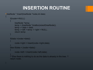 INSERTION ROUTINE
treeNode * Insert(treeNode *node,int data)
{
if(node==NULL)
{
treeNode *temp;
temp = (treeNode *)malloc(sizeof(treeNode));
temp -> data = data;
temp -> left = temp -> right = NULL;
return temp;
}
if(data >(node->data))
{
node->right = Insert(node->right,data);
}
else if(data < (node->data))
{
node->left = Insert(node->left,data);
}
/* Else there is nothing to do as the data is already in the tree. */
return node;
}
 