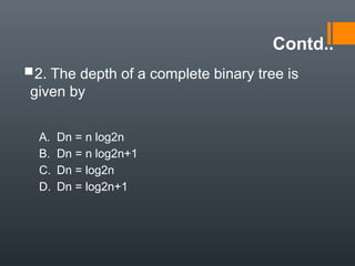 Contd..
2. The depth of a complete binary tree is
given by
A. Dn = n log2n
B. Dn = n log2n+1
C. Dn = log2n
D. Dn = log2n+1
 