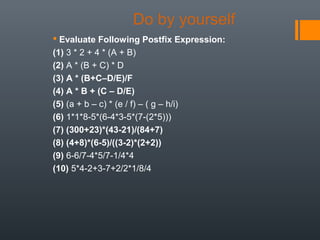 Do by yourself
 Evaluate Following Postfix Expression:
(1) 3 * 2 + 4 * (A + B)
(2) A * (B + C) * D
(3) A * (B+C–D/E)/F
(4) A * B + (C – D/E)
(5) (a + b – c) * (e / f) – ( g – h/i)
(6) 1*1*8-5*(6-4*3-5*(7-(2*5)))
(7) (300+23)*(43-21)/(84+7)
(8) (4+8)*(6-5)/((3-2)*(2+2))
(9) 6-6/7-4*5/7-1/4*4
(10) 5*4-2+3-7+2/2*1/8/4
 