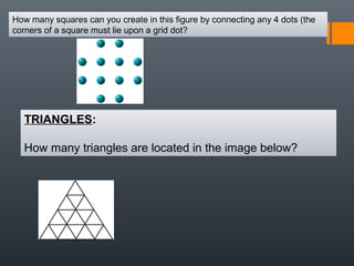 How many squares can you create in this figure by connecting any 4 dots (the
corners of a square must lie upon a grid dot?
TRIANGLES:
How many triangles are located in the image below?
 
