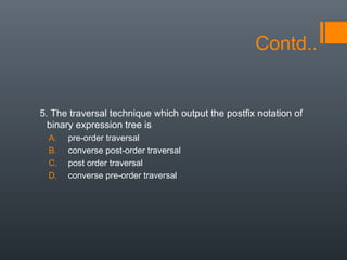 Contd..
5. The traversal technique which output the postfix notation of
binary expression tree is
A. pre-order traversal
B. converse post-order traversal
C. post order traversal
D. converse pre-order traversal
 