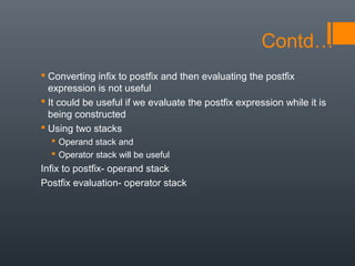 Contd…
 Converting infix to postfix and then evaluating the postfix
expression is not useful
 It could be useful if we evaluate the postfix expression while it is
being constructed
 Using two stacks
 Operand stack and
 Operator stack will be useful
Infix to postfix- operand stack
Postfix evaluation- operator stack
 