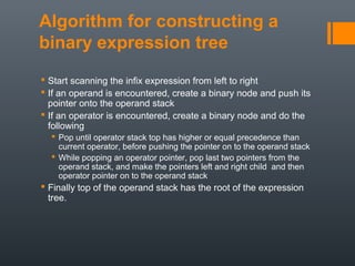 Algorithm for constructing a
binary expression tree
 Start scanning the infix expression from left to right
 If an operand is encountered, create a binary node and push its
pointer onto the operand stack
 If an operator is encountered, create a binary node and do the
following
 Pop until operator stack top has higher or equal precedence than
current operator, before pushing the pointer on to the operand stack
 While popping an operator pointer, pop last two pointers from the
operand stack, and make the pointers left and right child and then
operator pointer on to the operand stack
 Finally top of the operand stack has the root of the expression
tree.
 