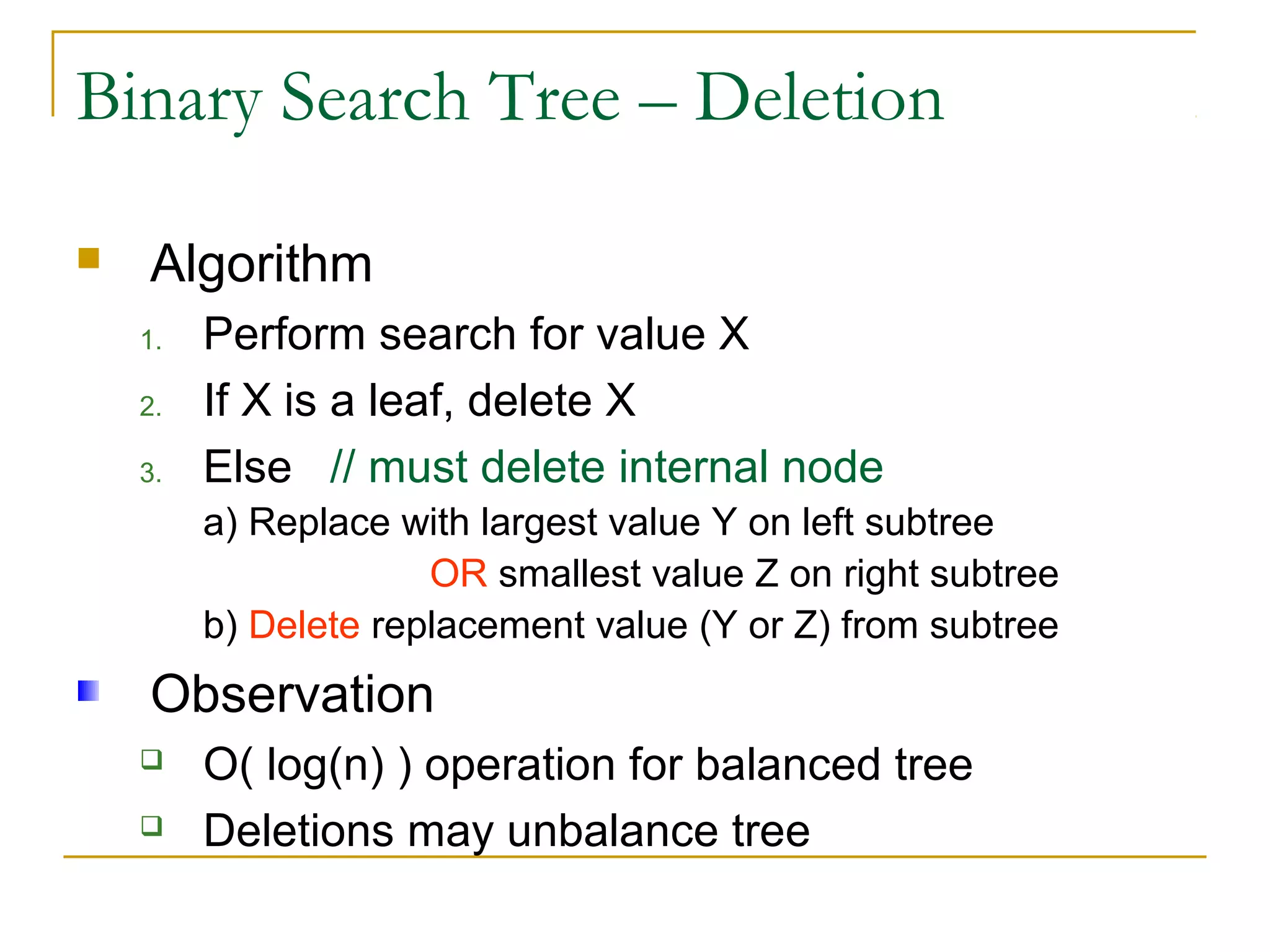 Binary Search Tree – Deletion
 Algorithm
1. Perform search for value X
2. If X is a leaf, delete X
3. Else // must delete internal node
a) Replace with largest value Y on left subtree
OR smallest value Z on right subtree
b) Delete replacement value (Y or Z) from subtree
Observation
 O( log(n) ) operation for balanced tree
 Deletions may unbalance tree
 