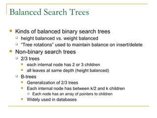 Balanced Search Trees
 Kinds of balanced binary search trees
 height balanced vs. weight balanced
 “Tree rotations” used to maintain balance on insert/delete
 Non-binary search trees
 2/3 trees
 each internal node has 2 or 3 children
 all leaves at same depth (height balanced)
 B-trees
 Generalization of 2/3 trees
 Each internal node has between k/2 and k children
 Each node has an array of pointers to children
 Widely used in databases
 
