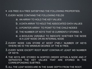 • A B-TREE IS A TREE SATISFYING THE FOLLOWING PROPERTIES.A B-TREE IS A TREE SATISFYING THE FOLLOWING PROPERTIES.
1.1. EVERY NODE CONTAINS THE FOLLOWING FIELDSEVERY NODE CONTAINS THE FOLLOWING FIELDS
a.a. AN ARRAY TO HOLD THE KEY VALUESAN ARRAY TO HOLD THE KEY VALUES
b.b. A DATA ARRAY TO HOLD THE ASSOCIATED DATA VALUESA DATA ARRAY TO HOLD THE ASSOCIATED DATA VALUES
c.c. A POINTER ARRAY TO POINT TO THE CHILD NODESA POINTER ARRAY TO POINT TO THE CHILD NODES
d.d. THE NUMBER OF KEYS THAT IS CURRENTLY STORED, NTHE NUMBER OF KEYS THAT IS CURRENTLY STORED, N
e.e. A BOOLEAN VARIABLE TO INDICATE WHETHER THE NODEA BOOLEAN VARIABLE TO INDICATE WHETHER THE NODE
IS A LEAF NODE OR AN INTERNAL NODEIS A LEAF NODE OR AN INTERNAL NODE
2.2. EVERY NODE CAN STORE AT MOST 2*MD-1 NUMBER OF KEYSEVERY NODE CAN STORE AT MOST 2*MD-1 NUMBER OF KEYS
WHERE MD IS THE MINIMUM DEGREE OF THE B-TREE.WHERE MD IS THE MINIMUM DEGREE OF THE B-TREE.
3.3. EVERY NODE EXCEPT ROOT MUST CONTAIN AT LEAST MD NUMBEREVERY NODE EXCEPT ROOT MUST CONTAIN AT LEAST MD NUMBER
OF KEYS.OF KEYS.
4.4. THE KEYS ARE STORED IN SORTED ORDER WITHIN A NODE AND ITTHE KEYS ARE STORED IN SORTED ORDER WITHIN A NODE AND IT
SEPARATES THE KEY VALUES THAT ARE STORED IN THESEPARATES THE KEY VALUES THAT ARE STORED IN THE
CORRESPONDING SUBTREE.CORRESPONDING SUBTREE.
5.5. ALL THE LEAF NODES ARE IN THE SAME DEPTH FROM THE ROOT.ALL THE LEAF NODES ARE IN THE SAME DEPTH FROM THE ROOT.
 