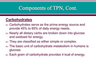 Carbohydrates
 Carbohydrates serve as the prime energy source and
provide 45% to 65% of daily energy needs.
 Nearly all dietary carbs are broken down into glucose
and oxidized for energy.
 They are classified as either simple or complex.
 The basic unit of carbohydrate metabolism in humans is
glucose.
 Each gram of carbohydrate provides 4 kcal of energy.
 