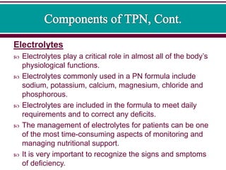 Electrolytes
 Electrolytes play a critical role in almost all of the body’s
physiological functions.
 Electrolytes commonly used in a PN formula include
sodium, potassium, calcium, magnesium, chloride and
phosphorous.
 Electrolytes are included in the formula to meet daily
requirements and to correct any deficits.
 The management of electrolytes for patients can be one
of the most time-consuming aspects of monitoring and
managing nutritional support.
 It is very important to recognize the signs and smptoms
of deficiency.
 