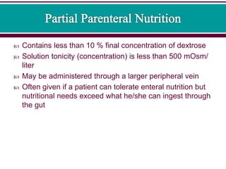  Contains less than 10 % final concentration of dextrose
 Solution tonicity (concentration) is less than 500 mOsm/
liter
 May be administered through a larger peripheral vein
 Often given if a patient can tolerate enteral nutrition but
nutritional needs exceed what he/she can ingest through
the gut
 