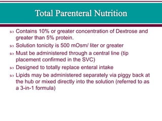  Contains 10% or greater concentration of Dextrose and
greater than 5% protein.
 Solution tonicity is 500 mOsm/ liter or greater
 Must be administered through a central line (tip
placement confirmed in the SVC)
 Designed to totally replace enteral intake
 Lipids may be administered separately via piggy back at
the hub or mixed directly into the solution (referred to as
a 3-in-1 formula)
 