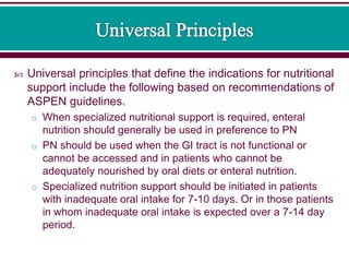 Universal principles that define the indications for nutritional
support include the following based on recommendations of
ASPEN guidelines.
o When specialized nutritional support is required, enteral
nutrition should generally be used in preference to PN
o PN should be used when the GI tract is not functional or
cannot be accessed and in patients who cannot be
adequately nourished by oral diets or enteral nutrition.
o Specialized nutrition support should be initiated in patients
with inadequate oral intake for 7-10 days. Or in those patients
in whom inadequate oral intake is expected over a 7-14 day
period.
 
