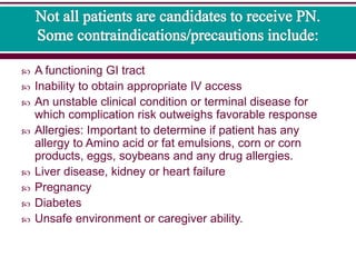  A functioning GI tract
 Inability to obtain appropriate IV access
 An unstable clinical condition or terminal disease for
which complication risk outweighs favorable response
 Allergies: Important to determine if patient has any
allergy to Amino acid or fat emulsions, corn or corn
products, eggs, soybeans and any drug allergies.
 Liver disease, kidney or heart failure
 Pregnancy
 Diabetes
 Unsafe environment or caregiver ability.
 