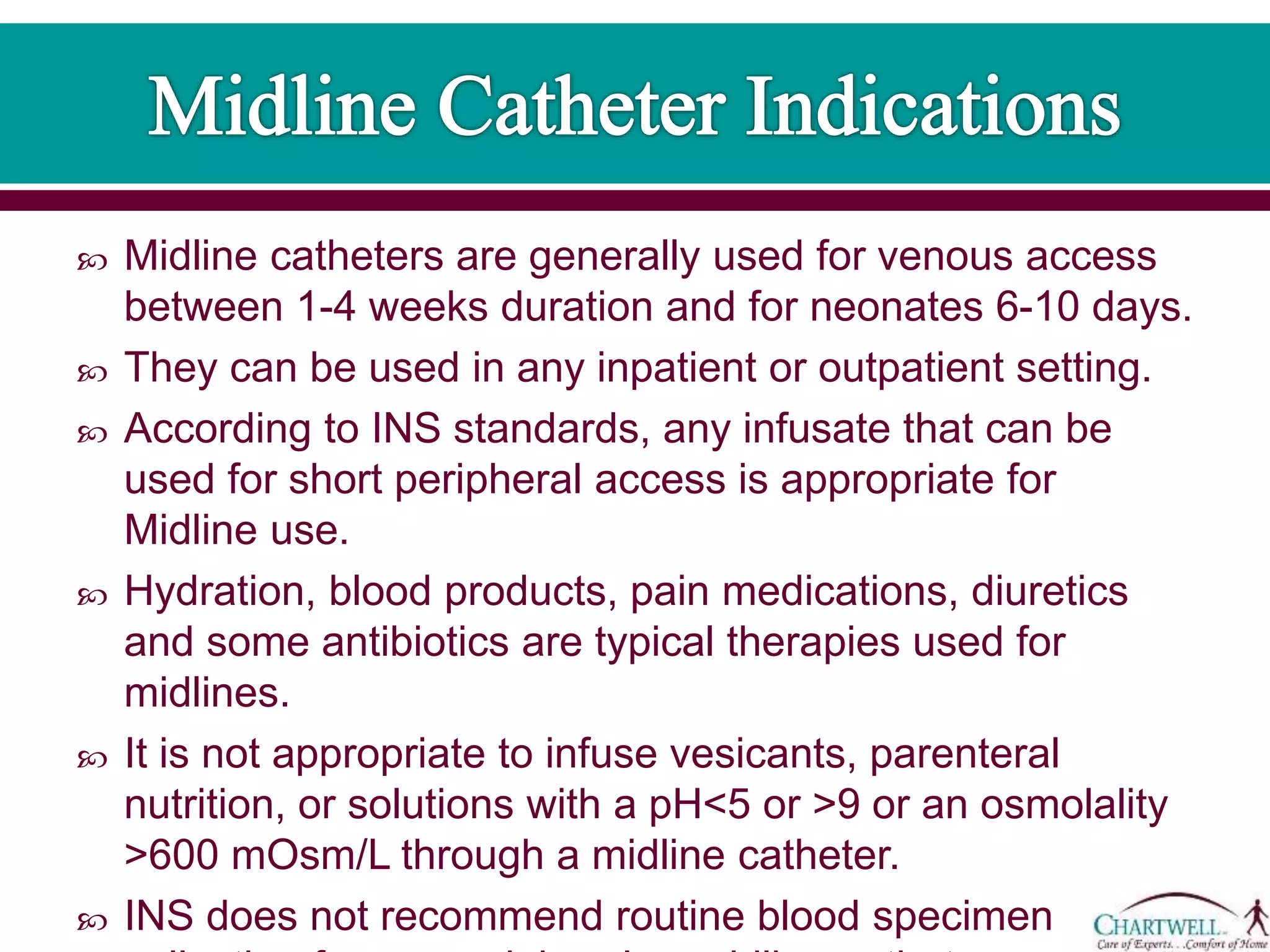  Midline catheters are generally used for venous access
between 1-4 weeks duration and for neonates 6-10 days.
 They can be used in any inpatient or outpatient setting.
 According to INS standards, any infusate that can be
used for short peripheral access is appropriate for
Midline use.
 Hydration, blood products, pain medications, diuretics
and some antibiotics are typical therapies used for
midlines.
 It is not appropriate to infuse vesicants, parenteral
nutrition, or solutions with a pH<5 or >9 or an osmolality
>600 mOsm/L through a midline catheter.
 INS does not recommend routine blood specimen
 