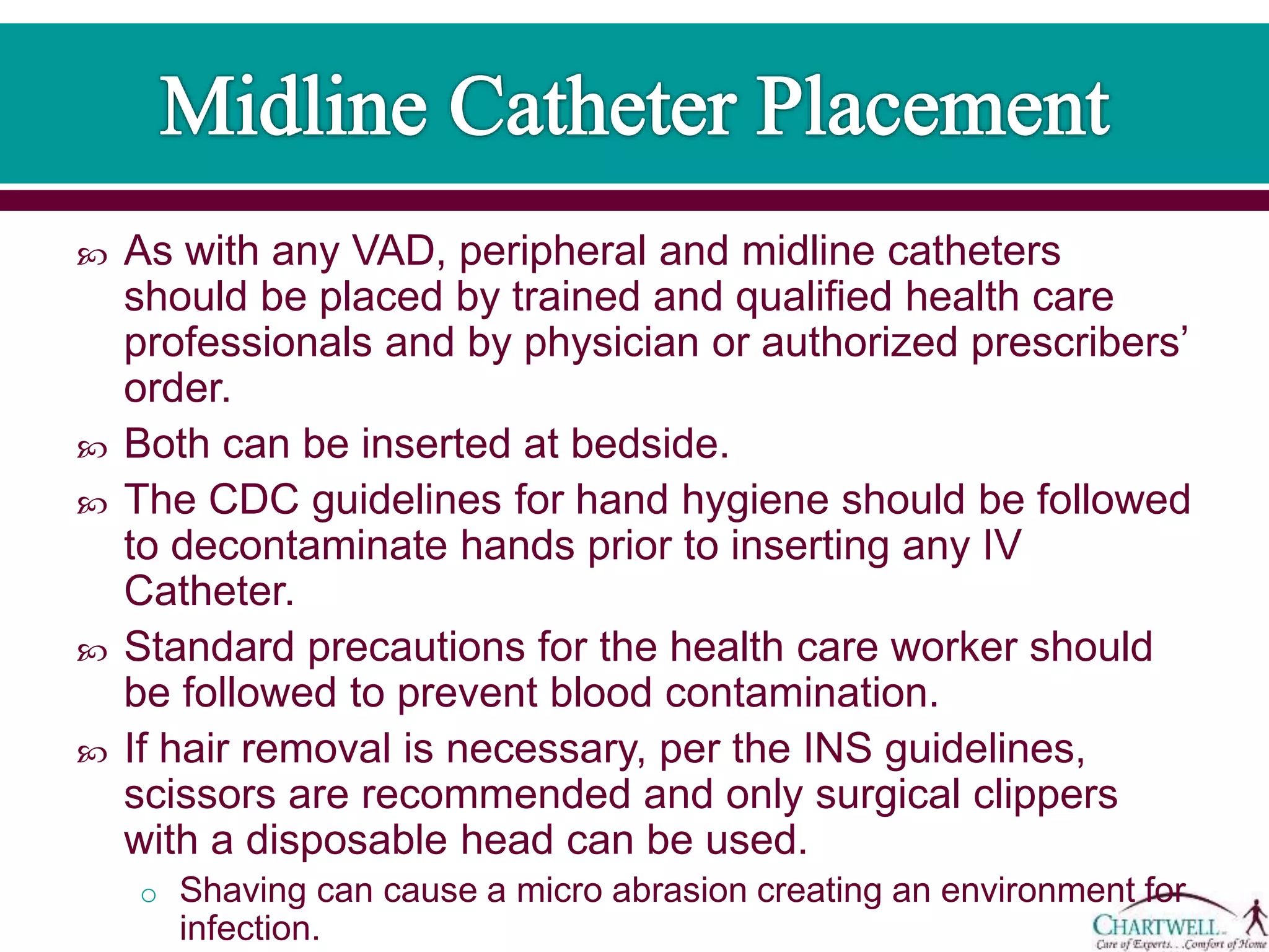  As with any VAD, peripheral and midline catheters
should be placed by trained and qualified health care
professionals and by physician or authorized prescribers’
order.
 Both can be inserted at bedside.
 The CDC guidelines for hand hygiene should be followed
to decontaminate hands prior to inserting any IV
Catheter.
 Standard precautions for the health care worker should
be followed to prevent blood contamination.
 If hair removal is necessary, per the INS guidelines,
scissors are recommended and only surgical clippers
with a disposable head can be used.
o Shaving can cause a micro abrasion creating an environment for
infection.
 