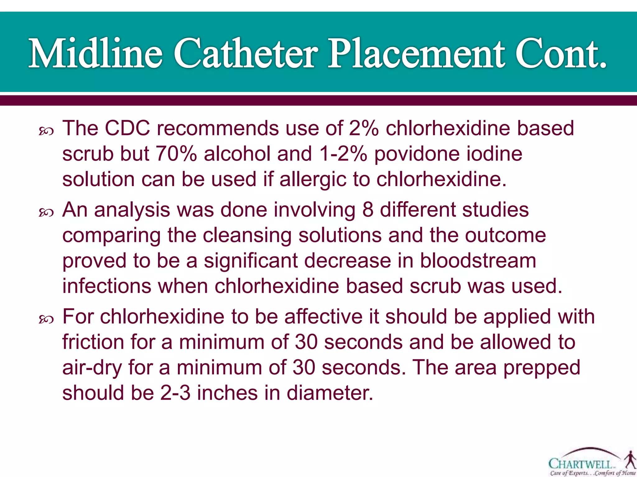  The CDC recommends use of 2% chlorhexidine based
scrub but 70% alcohol and 1-2% povidone iodine
solution can be used if allergic to chlorhexidine.
 An analysis was done involving 8 different studies
comparing the cleansing solutions and the outcome
proved to be a significant decrease in bloodstream
infections when chlorhexidine based scrub was used.
 For chlorhexidine to be affective it should be applied with
friction for a minimum of 30 seconds and be allowed to
air-dry for a minimum of 30 seconds. The area prepped
should be 2-3 inches in diameter.
 
