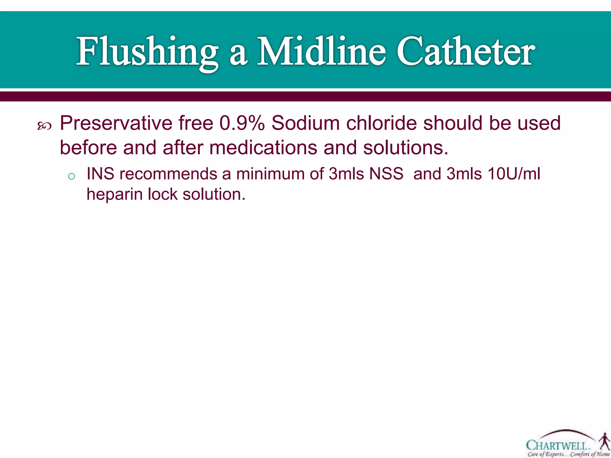  Preservative free 0.9% Sodium chloride should be used
before and after medications and solutions.
o INS recommends a minimum of 3mls NSS and 3mls 10U/ml
heparin lock solution.
 