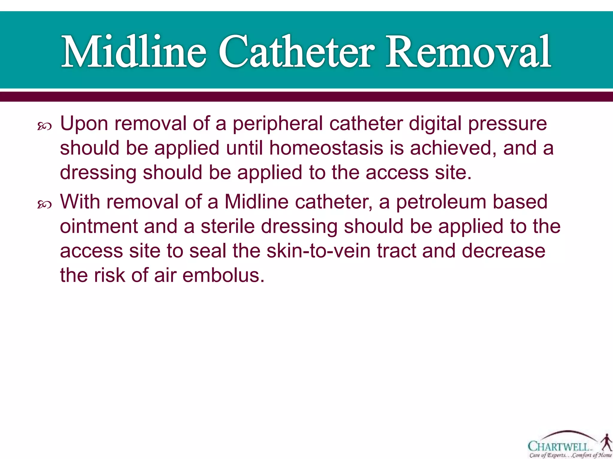  Upon removal of a peripheral catheter digital pressure
should be applied until homeostasis is achieved, and a
dressing should be applied to the access site.
 With removal of a Midline catheter, a petroleum based
ointment and a sterile dressing should be applied to the
access site to seal the skin-to-vein tract and decrease
the risk of air embolus.
 