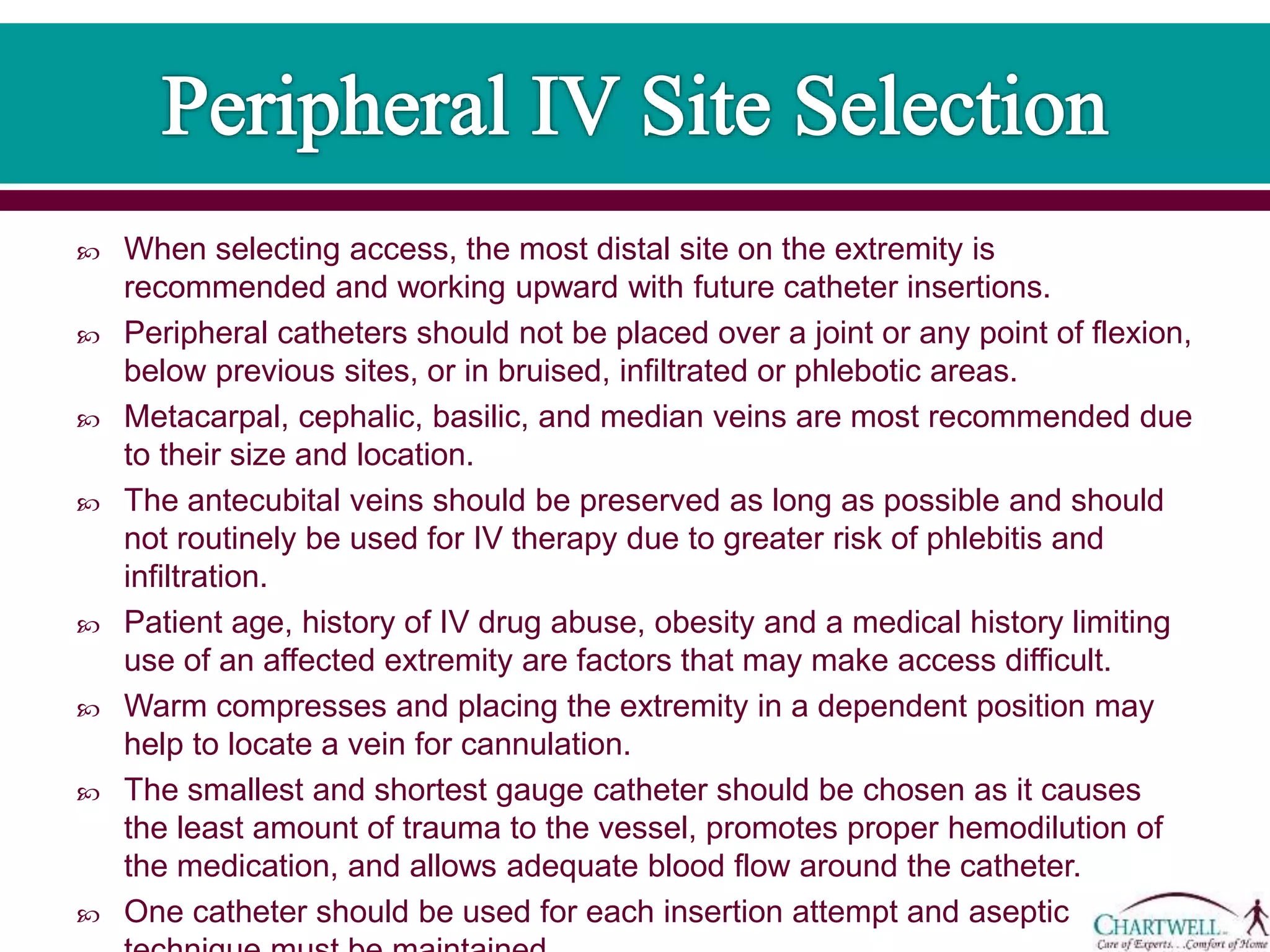  When selecting access, the most distal site on the extremity is
recommended and working upward with future catheter insertions.
 Peripheral catheters should not be placed over a joint or any point of flexion,
below previous sites, or in bruised, infiltrated or phlebotic areas.
 Metacarpal, cephalic, basilic, and median veins are most recommended due
to their size and location.
 The antecubital veins should be preserved as long as possible and should
not routinely be used for IV therapy due to greater risk of phlebitis and
infiltration.
 Patient age, history of IV drug abuse, obesity and a medical history limiting
use of an affected extremity are factors that may make access difficult.
 Warm compresses and placing the extremity in a dependent position may
help to locate a vein for cannulation.
 The smallest and shortest gauge catheter should be chosen as it causes
the least amount of trauma to the vessel, promotes proper hemodilution of
the medication, and allows adequate blood flow around the catheter.
 One catheter should be used for each insertion attempt and aseptic
 