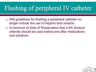  INS guidelines for flushing a peripheral catheter no
longer include the use of heparin lock solution.
 A minimum of 2mls of Preservative free 0.9% Sodium
chloride should be used before and after medications
and solutions.
 