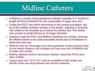  A Midline is simply a long peripheral catheter typically 3-11 inches in
length (8-25cm) inserted into the antecubital or upper arm vein.
 Unlike the PICC line which terminates in the central circulation, the
tip of the midline catheter resides in the basilic, cephalic or brachial
vein distal to the shoulder at or below the axillary line. The basilic
vein access is preferred due to its larger diameter.
 Insertion costs for PICC and Midline Catheters are similar, however
the Midline tends to be a less favorable choice due to limitations in
dwell time and use.
 Midlines have an advantage over short peripheral access because they
do not require frequent site changes and have less risk of phlebitis due
to larger vein access.
 Midline catheters tend to have lower infection rates than PICCs and
other CVADs.
 Typical sizes are 1.9 Fr.-5 Fr. and are available in both single and
double lumen and polyurethane and silicone materials.
 