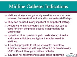  Midline catheters are generally used for venous access
between 1-4 weeks duration and for neonates 6-10 days.
 They can be used in any inpatient or outpatient setting.
 According to INS standards, any infusate that can be
used for short peripheral access is appropriate for
Midline use.
 Hydration, blood products, pain medications, diuretics
and some antibiotics are typical therapies used for
midlines.
 It is not appropriate to infuse vesicants, parenteral
nutrition, or solutions with a pH<5 or >9 or an osmolality
>600 mOsm/L through a midline catheter.
 INS does not recommend routine blood specimen
 