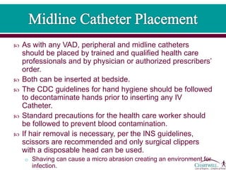  As with any VAD, peripheral and midline catheters
should be placed by trained and qualified health care
professionals and by physician or authorized prescribers’
order.
 Both can be inserted at bedside.
 The CDC guidelines for hand hygiene should be followed
to decontaminate hands prior to inserting any IV
Catheter.
 Standard precautions for the health care worker should
be followed to prevent blood contamination.
 If hair removal is necessary, per the INS guidelines,
scissors are recommended and only surgical clippers
with a disposable head can be used.
o Shaving can cause a micro abrasion creating an environment for
infection.
 