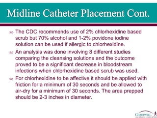  The CDC recommends use of 2% chlorhexidine based
scrub but 70% alcohol and 1-2% povidone iodine
solution can be used if allergic to chlorhexidine.
 An analysis was done involving 8 different studies
comparing the cleansing solutions and the outcome
proved to be a significant decrease in bloodstream
infections when chlorhexidine based scrub was used.
 For chlorhexidine to be affective it should be applied with
friction for a minimum of 30 seconds and be allowed to
air-dry for a minimum of 30 seconds. The area prepped
should be 2-3 inches in diameter.
 