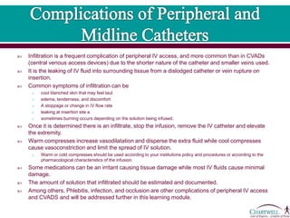  Infiltration is a frequent complication of peripheral IV access, and more common than in CVADs
(central venous access devices) due to the shorter nature of the catheter and smaller veins used.
 It is the leaking of IV fluid into surrounding tissue from a dislodged catheter or vein rupture on
insertion.
 Common symptoms of infiltration can be
o cool blanched skin that may feel taut
o edema, tenderness, and discomfort
o A stoppage or change in IV flow rate
o leaking at insertion site a
o sometimes burning occurs depending on the solution being infused.
 Once it is determined there is an infiltrate, stop the infusion, remove the IV catheter and elevate
the extremity.
 Warm compresses increase vasodilatation and disperse the extra fluid while cool compresses
cause vasoconstriction and limit the spread of IV solution.
o Warm or cold compresses should be used according to your institutions policy and procedures or according to the
pharmacological characteristics of the infusion.
 Some medications can be an irritant causing tissue damage while most IV fluids cause minimal
damage.
 The amount of solution that infiltrated should be estimated and documented.
 Among others, Phlebitis, infection, and occlusion are other complications of peripheral IV access
and CVADS and will be addressed further in this learning module.
 