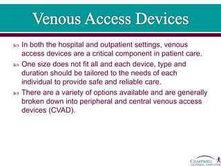  In both the hospital and outpatient settings, venous
access devices are a critical component in patient care.
 One size does not fit all and each device, type and
duration should be tailored to the needs of each
individual to provide safe and reliable care.
 There are a variety of options available and are generally
broken down into peripheral and central venous access
devices (CVAD).
 