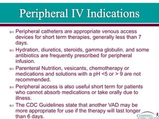  Peripheral catheters are appropriate venous access
devices for short term therapies, generally less than 7
days.
 Hydration, diuretics, steroids, gamma globulin, and some
antibiotics are frequently prescribed for peripheral
infusion.
 Parenteral Nutrition, vesicants, chemotherapy or
medications and solutions with a pH <5 or > 9 are not
recommended.
 Peripheral access is also useful short term for patients
who cannot absorb medications or take orally due to
illness.
 The CDC Guidelines state that another VAD may be
more appropriate for use if the therapy will last longer
than 6 days.
 