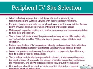  When selecting access, the most distal site on the extremity is
recommended and working upward with future catheter insertions.
 Peripheral catheters should not be placed over a joint or any point of flexion,
below previous sites, or in bruised, infiltrated or phlebotic areas.
 Metacarpal, cephalic, basilic, and median veins are most recommended due
to their size and location.
 The antecubital veins should be preserved as long as possible and should
not routinely be used for IV therapy due to greater risk of phlebitis and
infiltration.
 Patient age, history of IV drug abuse, obesity and a medical history limiting
use of an affected extremity are factors that may make access difficult.
 Warm compresses and placing the extremity in a dependent position may
help to locate a vein for cannulation.
 The smallest and shortest gauge catheter should be chosen as it causes
the least amount of trauma to the vessel, promotes proper hemodilution of
the medication, and allows adequate blood flow around the catheter.
 One catheter should be used for each insertion attempt and aseptic
 