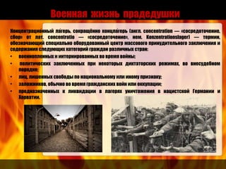 Военная жизнь прадедушки
Концентрацио́нный ла́герь, сокращённо концла́герь (англ. concentration — «сосредоточение,
сбор» от лат. concentratio — «сосредоточение», нем. Konzentrationslager) — термин,
обозначающий специально оборудованный центр массового принудительного заключения и
содержания следующих категорий граждан различных стран:
• военнопленных и интернированных во время войны;
• политических заключенных при некоторых диктаторских режимах, во внесудебном
порядке;
• лиц, лишенных свободы по национальному или иному признаку;
• заложников, обычно во время гражданских войн или оккупации;
• предназначенных к ликвидации в лагерях уничтожения в нацистской Германии и
Хорватии.
 