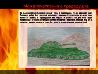 Мои впечатления о прадедушке
По рассказам моей бабушки я много узнал о прадедушке. Что он защищал нашу
Родину на войне, был голодный, холодный и раненый. Я горжусь тем что у нас дома
храниться память о прадедушки, его медали и грамоты. Он для меня герой
подражания а также настоящий пример мужества и героизма. Спасибо ему что я
родился в мирное время и не хотел бы слышать залпов орудия и взрывов бомб.
 