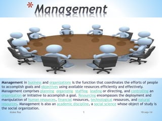 Management in business and organizations is the function that coordinates the efforts of people
to accomplish goals and objectives using available resources efficiently and effectively.
Management comprises planning, organizing, staffing, leading or directing, and controlling an
organization or initiative to accomplish a goal. Resourcing encompasses the deployment and
manipulation of human resources, financial resources, technological resources, and natural
resources. Management is also an academic discipline, a social science whose object of study is
the social organization.
*
18-sep-14Aloke Raz 1
 