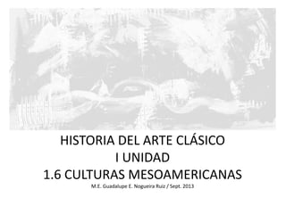 HISTORIA DEL ARTE CLÁSICO
I UNIDAD
1.6 CULTURAS MESOAMERICANAS
M.E. Guadalupe E. Nogueira Ruiz / Sept. 2013
 