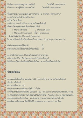 ชื่อบิดา : นายธนะเมศฐ์ มหาวงศนันท์ โทรศัพท์ : 0892650767
ชื่อมารดา : นางฐิติภัสร์ มหาวงศนันท์ โทรศัพท์ : 0894340494
ชื่อผู้ปกครอง : นายธนะเมศฐ์ มหาวงศนันท์ โ ทรศัพท์ : 0892650767
ความเกี่ยวพันธ์กับนักเรียนเป็น : บิดา
อาชีพ : วิศวกรโยธา
จบชั้น ม.3 มาจากโรงเรียน : สารสาสน์วิเทศเชียงใหม่
เนื้อหา/วิชาคอมพิวเตอร์ ที่เคยเรียนมา ได้แก่
/ Microsoft Word / Microsoft Excel
/ Microsoft Powerpoint อื่น ๆ photoshop
โปรแกรมที่ถนัด : Microsoft Powerpoint
โปรแกรมที่อยากให้โรงเรียนจัดการเรียนการสอน : Sony Vegas ,Premiere Pro
มีเครื่องคอมพิวเตอร์ใช้ส่วนตัว มี
ถ้ามีคอมพิวเตอร์ ใช้อินเทอร์เน็ตด้วยหรือไม่ ใช้
ความใฝ่ฝันในอนาคต : ได้ท่องเที่ยวและถ่ายภาพรอบโลก
คติธรรมประจาใจ : ถ้าไม่พยยามความสาเร็จก็จะเป็นศูนย์
สิ่งที่ต้องการให้ทางโรงเรียนจัดให้กับนักเรียน : ตารางเรียนที่ไม่แน่นเกินไป
ขอ ูล ิ ติ
คะแนนเฉลี่ยมัธยมศึกษาตอนต้น : 3.44 จากโรงเรียน : สารสาสน์วิเทศเชียงใหม่
จังหวัด : เชียงใหม่
คะแนนเฉลี่ย ม.5 : 2.40
ทักษะ/ความสามารถพิเศษ : เปียโน , ไวโอลิน
การได้รับรางวัลเกียรติบัตร(ชื่อ-ได้รับจาก) : BU Film Camp มหาวิทยาลับกรุงเทพ , รางวัล
รองชนะเลิศอันดับสอง การแข่งขันเกม24ระดับจังหวัด , Adenture Camp คณะทันตแพทย์
ศาสตร์มหาวิทยาลัยเชียงใหม่ , รางวัลชมเชย การประกวดหนังสั้นระดับจังหวัด
คณะที่อยากเรียนและอาชีพที่ตั้งใจไว้ : แมสคอมสาขาภาพยนตร์ , สถาปัตย์
 