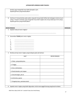 LATIHAN NOTA RINGKAS SAINS TAHUN 6
berlaku juga mengambil masa lebih daripada 1 jam.
Apakah gerhana yang dimaksudkan?
………………………………………………………………………………..
8. Gerhana ini hanya berlaku pada waktu siang dan hanya boleh dilihat dari bahagian tertentu bumi
sahaja. Tempoh ia berlaku juga mengambil masa lebih singkat iaitu hanya beberapa minit sahaja.
Apakah gerhana yang dimaksudkan?
………………………………………………………..
MESIN RINGKAS SEMAKAN
1. Apakah maksud mesin ringkas?
………………………………………………………………………………………………………………………………….
2. Senaraikan TUJUH jenis mesin ringkas.
i. ……………………………………………………..
ii. ……………………………………………………..
iii. ……………………………………………………..
iv. ……………………………………………………..
v. ……………………………………………………..
vi. ……………………………………………………..
vii. ……………………………………………………..
3. Berikan prinsip mesin ringkas yang terdapat pada alat berikut:
ALAT MESIN RINGKAS
1. Pahat , penyendal pintu
2. Tangga ,
3. Kren, tali bendera
4. Rantai basikal, jam tangan
5. Gerudi tangan, pili air
6. Jek kereta, spanar
7. Pengetip kuku, pembuka botol
4. Apakah mesin ringkas yang boleh digunakan untuk memunggah barang yang berat ke dalam
Modul Nota Cakna SAINS 2015~ Jurulatih Utama Sains Derah Marang
47
 