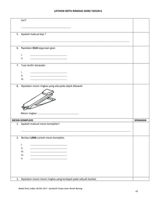 LATIHAN NOTA RINGKAS SAINS TAHUN 6
lori?
…………………………………………………………………..
5. Apakah maksud baji ?
……………………………………………………………………………………………………………………………………………………
6. Nyatakan DUA kegunaan gear.
i. …………………………………………………
ii. …………………………………………………
7. Tuas terdiri daripada :
i. …………………………………………………
ii. …………………………………………………
iii. …………………………………………………
8. Nyatakan mesin ringkas yang ada pada objek dibawah
Mesin ringkas : ……………………………………………………..
MESIN KOMPLEKS SEMAKAN
1. Apakah maksud mesin kompleks?
……………………………………………………………………………………………………………………………………………………..
2. Berikan LIMA contoh mesin kompleks.
i. …………………………………………………
ii. …………………………………………………
iii. …………………………………………………
iv. …………………………………………………
v. …………………………………………………
3. Nyatakan mesin-mesin ringkas yang terdapat pada sebuah basikal.
Modul Nota Cakna SAINS 2015~ Jurulatih Utama Sains Derah Marang
48
 