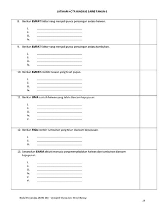 LATIHAN NOTA RINGKAS SAINS TAHUN 6
8. Berikan EMPAT faktor yang menjadi punca persaingan antara haiwan.
i. ………………………………………………………….
ii. ………………………………………………………….
iii. ………………………………………………………….
iv. ………………………………………………………….
9. Berikan EMPAT faktor yang menjadi punca persaingan antara tumbuhan.
i. ………………………………………………………….
ii. ………………………………………………………….
iii. ………………………………………………………….
iv. ………………………………………………………….
10. Berikan EMPAT contoh haiwan yang telah pupus.
i. ………………………………………………………….
ii. ………………………………………………………….
iii. ………………………………………………………….
iv. ………………………………………………………….
11. Berikan LIMA contoh haiwan yang telah diancam kepupusan.
i. ………………………………………………………….
ii. ………………………………………………………….
iii. ………………………………………………………….
iv. ………………………………………………………….
v. ………………………………………………………….
12. Berikan TIGA contoh tumbuhan yang telah diancam kepupusan.
i. ………………………………………………………….
ii. ………………………………………………………….
iii. ………………………………………………………….
13. Senaraikan ENAM aktiviti manusia yang menyebabkan haiwan dan tumbuhan diancam
kepupusan.
i. ………………………………………………………….
ii. ………………………………………………………….
iii. ………………………………………………………….
iv. ………………………………………………………….
v. ………………………………………………………….
vi. ………………………………………………………….
Modul Nota Cakna SAINS 2015~ Jurulatih Utama Sains Derah Marang
38
 