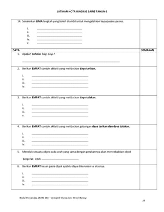 LATIHAN NOTA RINGKAS SAINS TAHUN 6
14. Senaraikan LIMA langkah yang boleh diambil untuk mengelakkan kepupusan spesies.
i. ………………………………………………………….
ii. ………………………………………………………….
iii. ………………………………………………………….
iv. ………………………………………………………….
v. ………………………………………………………….
DAYA SEMAKAN
1. Apakah definisi bagi daya?
………………………………………………………………………………………………………………………………
2. Berikan EMPAT contoh aktiviti yang melibatkan daya tarikan.
i. ………………………………………………………………………..
ii. ………………………………………………………………………..
iii. ………………………………………………………………………..
iv. ………………………………………………………………………..
3. Berikan EMPAT contoh aktiviti yang melibatkan daya tolakan.
i. ………………………………………………………………………..
ii. ………………………………………………………………………..
iii. ………………………………………………………………………..
v. ………………………………………………………………………..
4. Berikan EMPAT contoh aktiviti yang melibatkan gabungan daya tarikan dan daya tolakan.
i. ………………………………………………………………………..
ii. ………………………………………………………………………..
iii. ………………………………………………………………………..
iv. ………………………………………………………………………..
5. Menolak sesuatu objek pada arah yang sama dengan gerakannya akan menyebabkan objek
bergerak lebih ……………………………………………….
6. Berikan EMPAT kesan pada objek apabila daya dikenakan ke atasnya.
i. ………………………………………………………………………..
ii. ………………………………………………………………………..
iii. ………………………………………………………………………..
iv. ………………………………………………………………………..
Modul Nota Cakna SAINS 2015~ Jurulatih Utama Sains Derah Marang
39
 