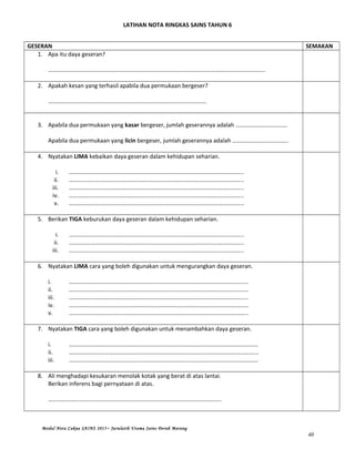 LATIHAN NOTA RINGKAS SAINS TAHUN 6
GESERAN SEMAKAN
1. Apa itu daya geseran?
………………………………………………………………………………………………………………………………….
2. Apakah kesan yang terhasil apabila dua permukaan bergeser?
………………………………………………………………………………………………
3. Apabila dua permukaan yang kasar bergeser, jumlah geserannya adalah ……………………………..
Apabila dua permukaan yang licin bergeser, jumlah geserannya adalah ………………………………..
4. Nyatakan LIMA kebaikan daya geseran dalam kehidupan seharian.
i. ………………………………………………………………………………………………………..
ii. ………………………………………………………………………………………………………..
iii. ………………………………………………………………………………………………………..
iv. ………………………………………………………………………………………………………..
v. ………………………………………………………………………………………………………..
5. Berikan TIGA keburukan daya geseran dalam kehidupan seharian.
i. ………………………………………………………………………………………………………..
ii. ………………………………………………………………………………………………………..
iii. ………………………………………………………………………………………………………..
6. Nyatakan LIMA cara yang boleh digunakan untuk mengurangkan daya geseran.
i. …………………………………………………………………………………………………………..
ii. …………………………………………………………………………………………………………..
iii. …………………………………………………………………………………………………………..
iv. …………………………………………………………………………………………………………..
v. …………………………………………………………………………………………………………..
7. Nyatakan TIGA cara yang boleh digunakan untuk menambahkan daya geseran.
i. …………………………………………………………………………………………………………………
ii. ………………………………………………………………………………………………………………...
iii. …………………………………………………………………………………………………………………
8. Ali menghadapi kesukaran menolak kotak yang berat di atas lantai.
Berikan inferens bagi pernyataan di atas.
……………………………………………………………………………………………………….
Modul Nota Cakna SAINS 2015~ Jurulatih Utama Sains Derah Marang
40
 